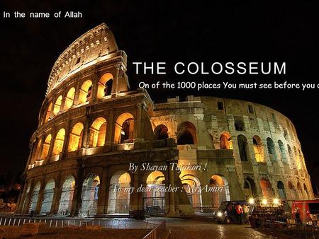 THE COLOSSEUM By Shayan Tafakori ! To my dear teacher : Mr.Amiri On of the 1000 places You must see before you die ! In the name of Allah.