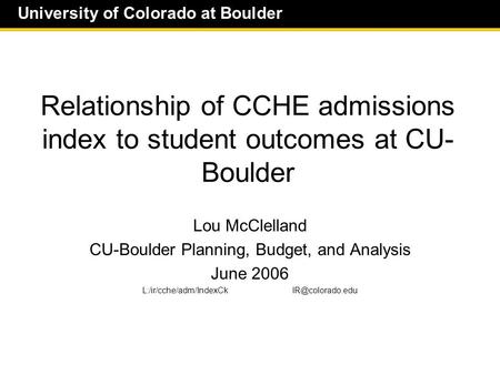 University of Colorado at Boulder Relationship of CCHE admissions index to student outcomes at CU- Boulder Lou McClelland CU-Boulder Planning, Budget,