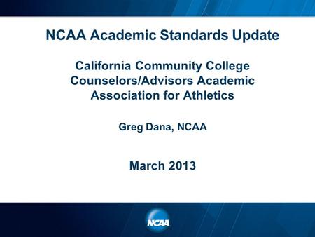 NCAA Academic Standards Update California Community College Counselors/Advisors Academic Association for Athletics Greg Dana, NCAA March 2013.