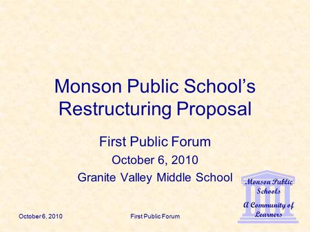 Monson Public Schools A Community of Learners October 6, 2010First Public Forum Monson Public School’s Restructuring Proposal First Public Forum October.
