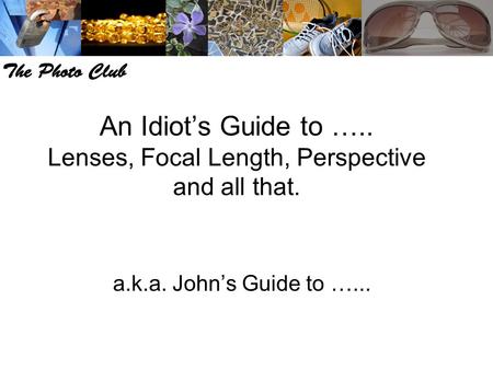 An Idiot’s Guide to ….. Lenses, Focal Length, Perspective and all that. a.k.a. John’s Guide to …...