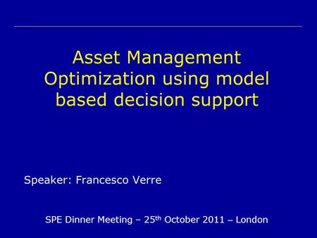 Asset Management Optimization using model based decision support Speaker: Francesco Verre SPE Dinner Meeting – 25 th October 2011 – London.