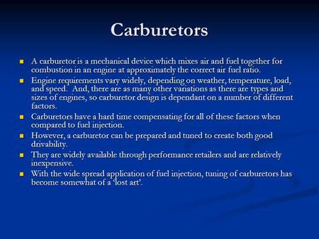 Carburetors A carburetor is a mechanical device which mixes air and fuel together for combustion in an engine at approximately the correct air fuel ratio.