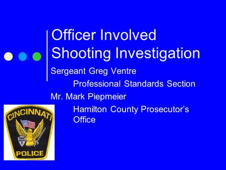 Officer Involved Shooting Investigation Sergeant Greg Ventre Professional Standards Section Mr. Mark Piepmeier Hamilton County Prosecutor’s Office.