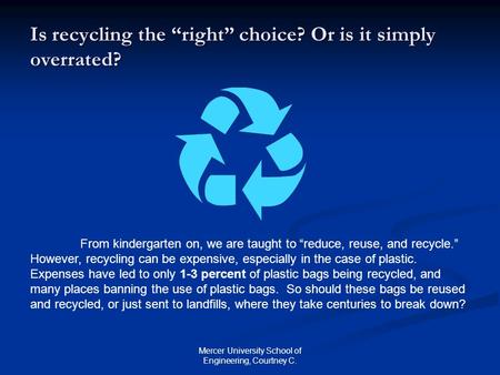 Mercer University School of Engineering, Courtney C. Is recycling the “right” choice? Or is it simply overrated? From kindergarten on, we are taught to.