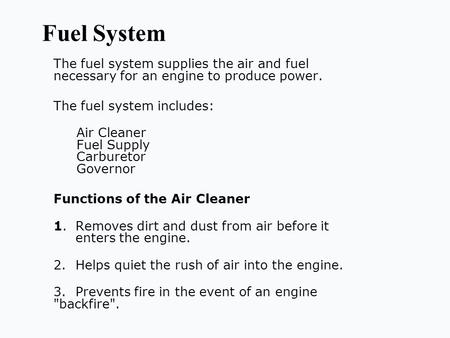 Fuel System The fuel system supplies the air and fuel necessary for an engine to produce power. The fuel system includes: Air Cleaner Fuel Supply Carburetor.