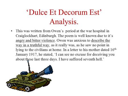 ‘Dulce Et Decorum Est’ Analysis. This was written from Owen’s period at the war hospital in Craiglockhart, Edinburgh. The poem is well known due to it’s.