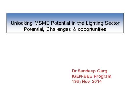 Unlocking MSME Potential in the Lighting Sector Potential, Challenges & opportunities Dr Sandeep Garg IGEN-BEE Program 19th Nov, 2014.