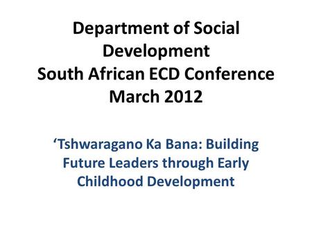 Department of Social Development South African ECD Conference March 2012 ‘Tshwaragano Ka Bana: Building Future Leaders through Early Childhood Development.