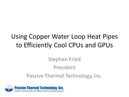 Using Copper Water Loop Heat Pipes to Efficiently Cool CPUs and GPUs Stephen Fried President Passive Thermal Technology, Inc.