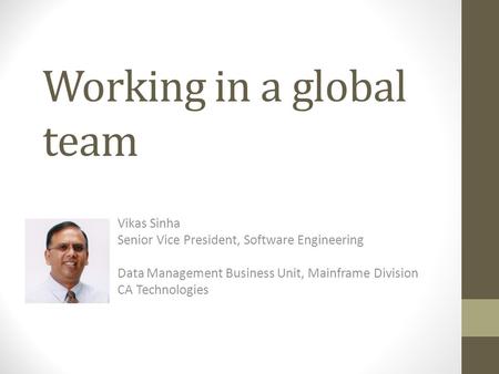 Working in a global team Vikas Sinha Senior Vice President, Software Engineering Data Management Business Unit, Mainframe Division CA Technologies.