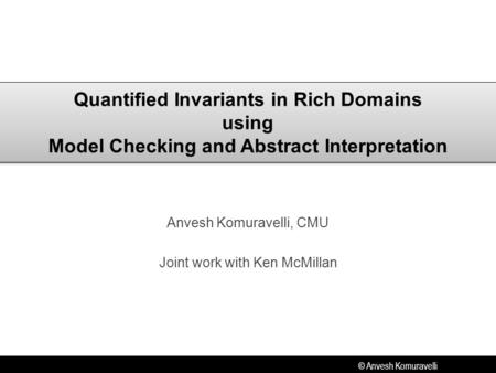 © Anvesh Komuravelli Quantified Invariants in Rich Domains using Model Checking and Abstract Interpretation Anvesh Komuravelli, CMU Joint work with Ken.