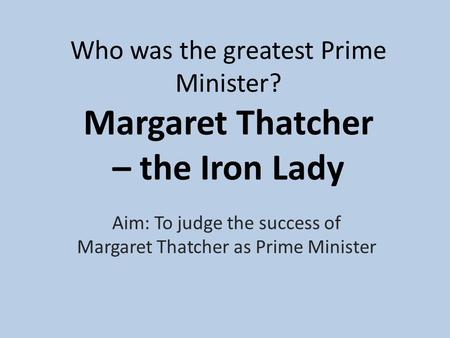 Who was the greatest Prime Minister? Margaret Thatcher – the Iron Lady Aim: To judge the success of Margaret Thatcher as Prime Minister.