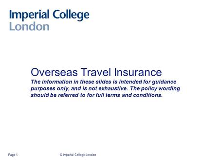 © Imperial College LondonPage 1 Overseas Travel Insurance The information in these slides is intended for guidance purposes only, and is not exhaustive.