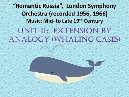 “Romantic Russia”, London Symphony Orchestra (recorded 1956, 1966) Music: Mid- to Late 19 th Century UNIT II: EXTENSION BY ANALOGY (WHALING CASES)
