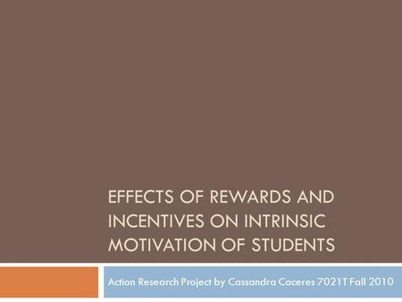 EFFECTS OF REWARDS AND INCENTIVES ON INTRINSIC MOTIVATION OF STUDENTS Action Research Project by Cassandra Caceres 7021T Fall 2010.
