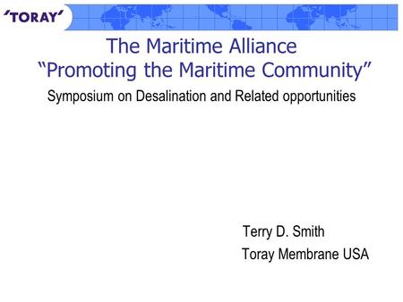 The Maritime Alliance “Promoting the Maritime Community” Symposium on Desalination and Related opportunities Terry D. Smith Toray Membrane USA.