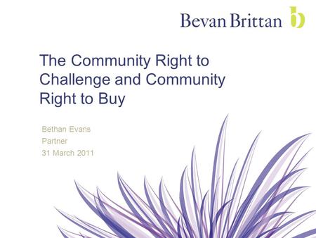 The Community Right to Challenge and Community Right to Buy Bethan Evans Partner 31 March 2011.