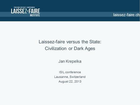 Laissez-faire.ch Laissez-faire versus the State: Civilization or Dark Ages Jan Krepelka ISIL conference Lausanne, Switzerland August 22, 2013.
