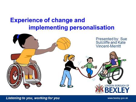 Listening to you, working for you www.bexley.gov.uk Experience of change and implementing personalisation Presented by: Sue Sutcliffe and Kate Vincent-Merritt.