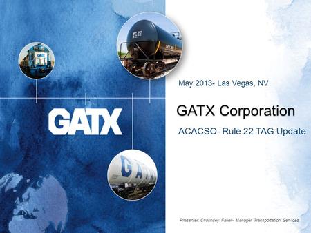 GATX Corporation ACACSO- Rule 22 TAG Update May 2013- Las Vegas, NV Presenter: Chauncey Fallen- Manager Transportation Services.