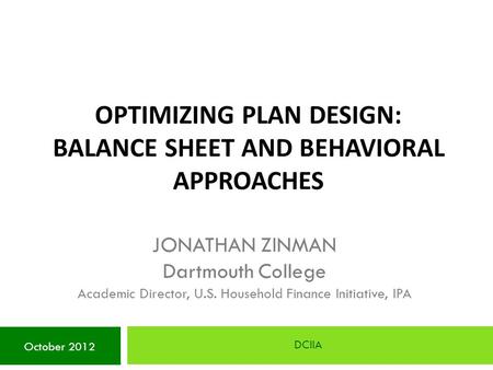 OPTIMIZING PLAN DESIGN: BALANCE SHEET AND BEHAVIORAL APPROACHES DCIIA October 2012 JONATHAN ZINMAN Dartmouth College Academic Director, U.S. Household.