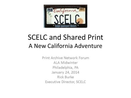 SCELC and Shared Print A New California Adventure Print Archive Network Forum ALA Midwinter Philadelphia, PA January 24, 2014 Rick Burke Executive Director,