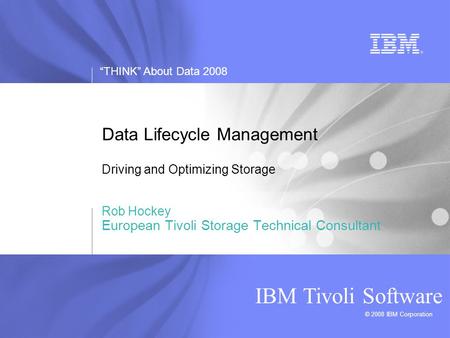 “THINK” About Data 2008 © 2008 IBM Corporation IBM Tivoli Software Data Lifecycle Management Driving and Optimizing Storage Rob Hockey European Tivoli.