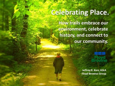Celebrating Place. How trails embrace our environment, celebrate history, and connect to our community. Jeffrey R. Kerr, ASLA Floyd Browne Group.