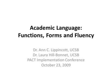 Academic Language: Functions, Forms and Fluency Dr. Ann C. Lippincott, UCSB Dr. Laura Hill-Bonnet, UCSB PACT Implementation Conference October 23, 2009.