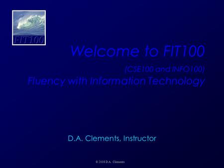 Welcome to FIT100 (CSE100 and INFO100) Fluency with Information Technology © 2008 D.A. Clements D.A. Clements, Instructor.