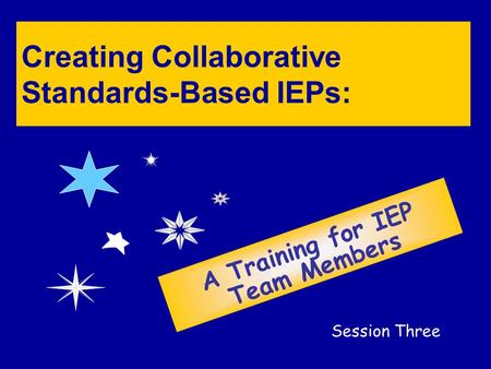 Creating Collaborative Standards-Based IEPs: A Training for IEP Team Members Session Three.