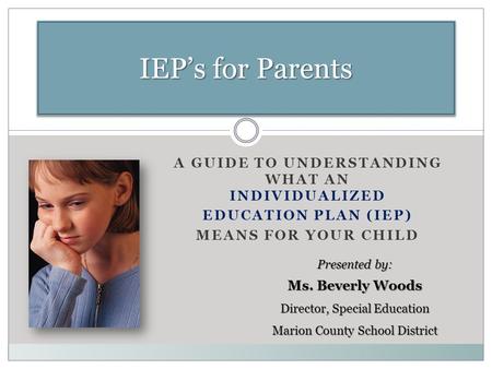 A GUIDE TO UNDERSTANDING WHAT AN INDIVIDUALIZED EDUCATION PLAN (IEP) MEANS FOR YOUR CHILD IEP’s for Parents Presented by: Ms. Beverly Woods Director, Special.