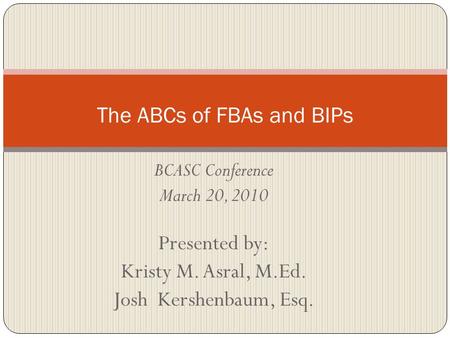 BCASC Conference March 20, 2010 Presented by: Kristy M. Asral, M.Ed. Josh Kershenbaum, Esq. The ABCs of FBAs and BIPs.