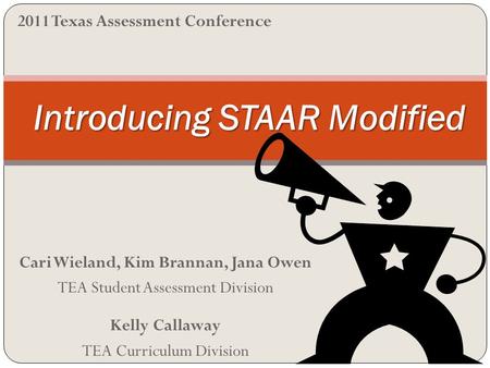 Cari Wieland, Kim Brannan, Jana Owen TEA Student Assessment Division Kelly Callaway TEA Curriculum Division Introducing STAAR Modified 2011 Texas Assessment.