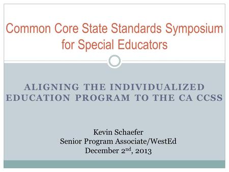 ALIGNING THE INDIVIDUALIZED EDUCATION PROGRAM TO THE CA CCSS Common Core State Standards Symposium for Special Educators Kevin Schaefer Senior Program.