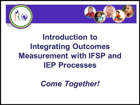 Introduction to Integrating Outcomes Measurement with IFSP and IEP Processes Come Together! Early Childhood Outcomes Center.