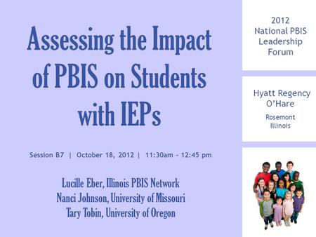 2012 National PBIS Leadership Forum Hyatt Regency O’Hare Rosemont Illinois Assessing the Impact of PBIS on Students with IEPs Session B7 | October 18,