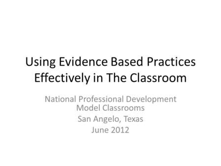 Using Evidence Based Practices Effectively in The Classroom National Professional Development Model Classrooms San Angelo, Texas June 2012.