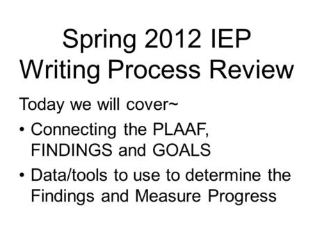 Spring 2012 IEP Writing Process Review Today we will cover~ Connecting the PLAAF, FINDINGS and GOALS Data/tools to use to determine the Findings and Measure.