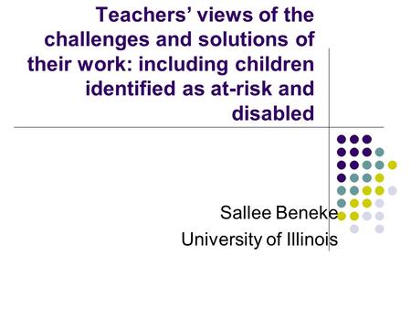 Teachers’ views of the challenges and solutions of their work: including children identified as at-risk and disabled Sallee Beneke University of Illinois.