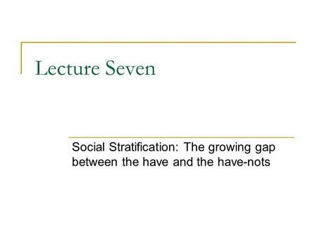 Lecture Seven Social Stratification: The growing gap between the have and the have-nots.