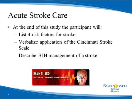 1 Acute Stroke Care At the end of this study the participant will: –List 4 risk factors for stroke –Verbalize application of the Cincinnati Stroke Scale.