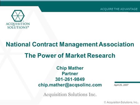 ACQUIRE THE ADVANTAGE © Acquisition Solutions, Inc. April 25, 2007 National Contract Management Association The Power of Market Research Chip Mather Partner.