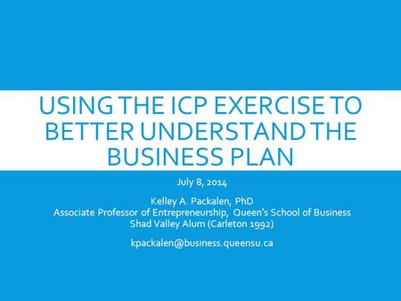 USING THE ICP EXERCISE TO BETTER UNDERSTAND THE BUSINESS PLAN July 8, 2014 Kelley A. Packalen, PhD Associate Professor of Entrepreneurship, Queen’s School.
