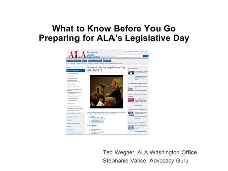 What to Know Before You Go Preparing for ALA’s Legislative Day Ted Wegner, ALA Washington Office Stephanie Vance, Advocacy Guru.
