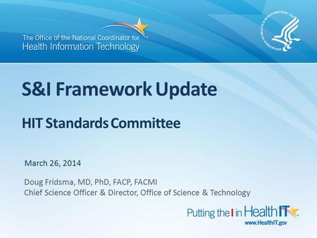S&I Framework Update HIT Standards Committee March 26, 2014 Doug Fridsma, MD, PhD, FACP, FACMI Chief Science Officer & Director, Office of Science & Technology.