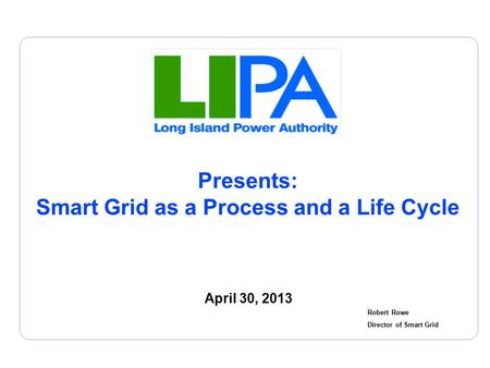 Presents: Smart Grid as a Process and a Life Cycle April 30, 2013 Robert Rowe Director of Smart Grid.