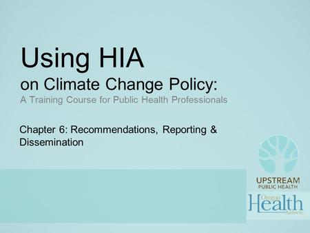 Using HIA on Climate Change Policy: A Training Course for Public Health Professionals Chapter 6: Recommendations, Reporting & Dissemination.