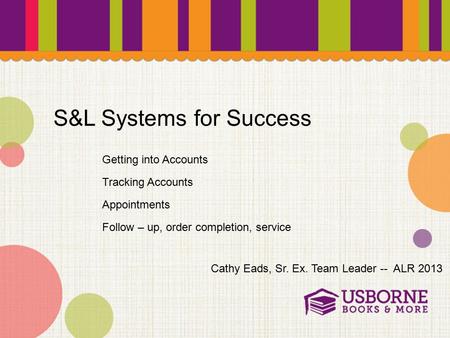S&L Systems for Success Cathy Eads, Sr. Ex. Team Leader -- ALR 2013 Getting into Accounts Tracking Accounts Follow – up, order completion, service Appointments.